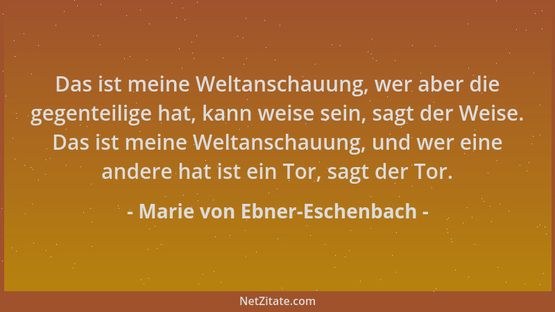 Marie von Ebner-Eschenbach - Das ist meine Weltanschauung, wer aber die gegenteilige hat, kann weise sein, sagt der Weise....