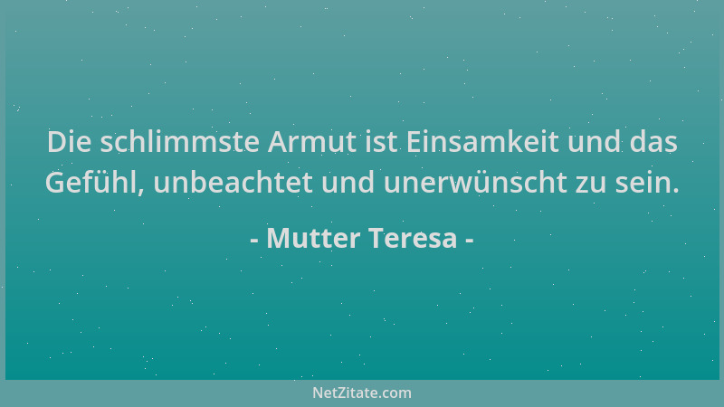 Mutter Teresa - Die schlimmste Armut ist Einsamkeit und das Gefühl, unbeachtet und unerwünscht zu sein....