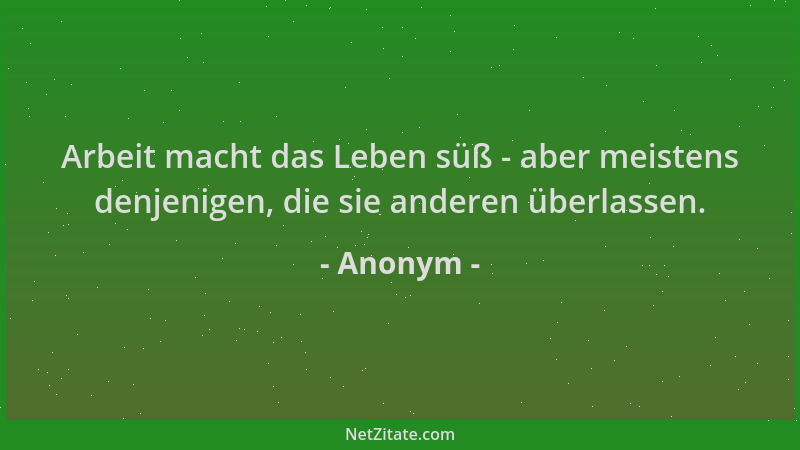 Anonym - Arbeit macht das Leben süß - aber meistens denjenigen, die sie anderen überlassen....