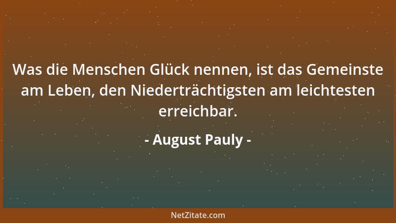 August Pauly - Was die Menschen Glück nennen, ist das Gemeinste am Leben, den Niederträchtigsten am leichtesten erreichbar....
