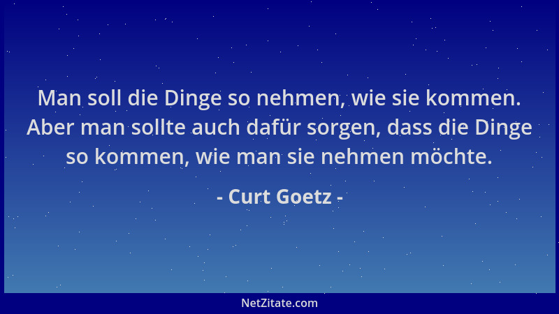 Curt Goetz - Man soll die Dinge so nehmen, wie sie kommen. Aber man sollte auch dafür sorgen, dass die Dinge so kommen, wie...