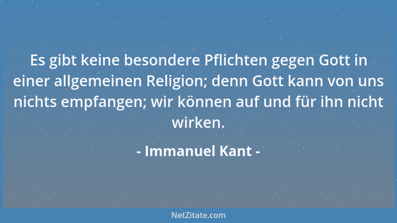 Immanuel Kant - Es gibt keine besondere Pflichten gegen Gott in einer allgemeinen Religion; denn Gott kann von uns nichts e...
