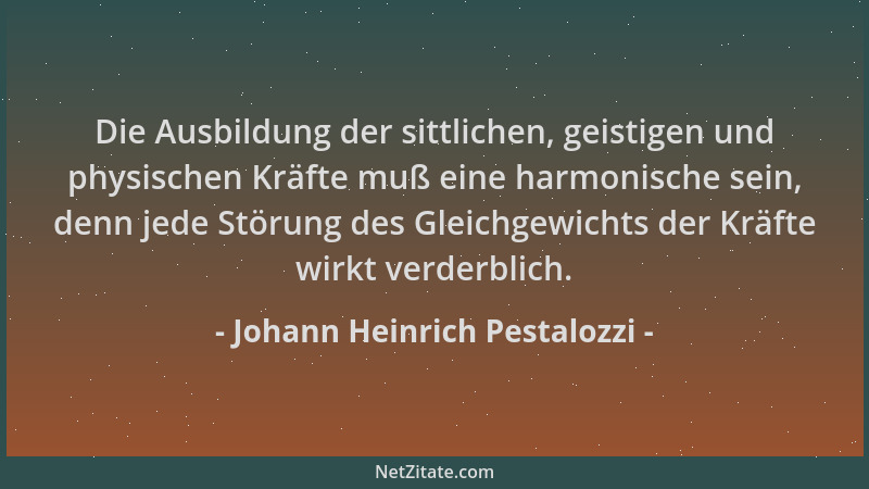 Johann Heinrich Pestalozzi - Die Ausbildung der sittlichen, geistigen und physischen Kräfte muß eine harmonische sein, denn...