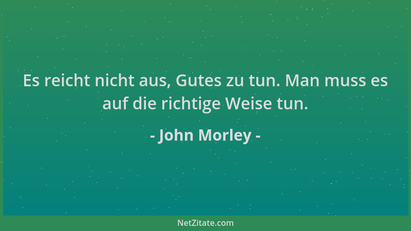 John Morley - Es reicht nicht aus, Gutes zu tun. Man muss es auf die richtige Weise tun....