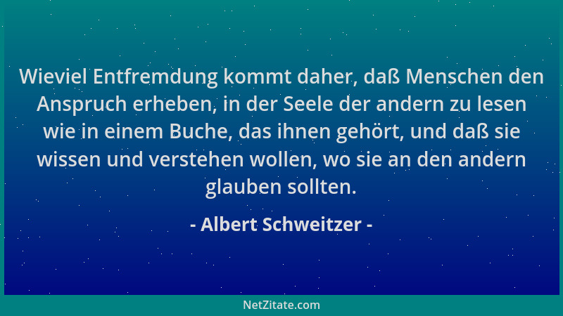 Albert Schweitzer - Wieviel Entfremdung kommt daher, daß Menschen den Anspruch erheben, in der Seele der andern zu lesen wi...