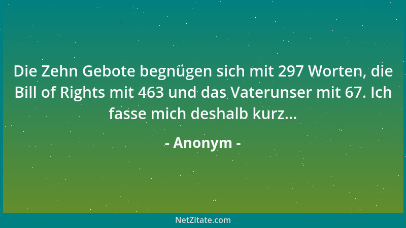 Anonym - Die Zehn Gebote begnügen sich mit 297 Worten, die Bill of Rights mit 463 und das Vaterunser mit 67. Ich fasse mich...