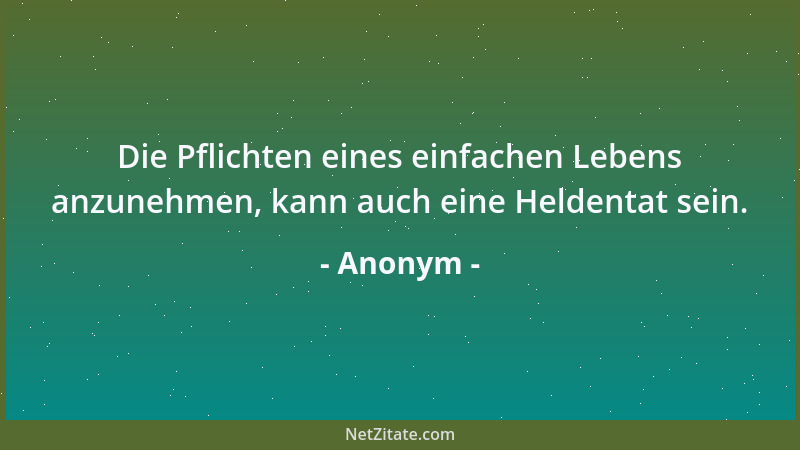 Anonym - Die Pflichten eines einfachen Lebens anzunehmen, kann auch eine Heldentat sein....