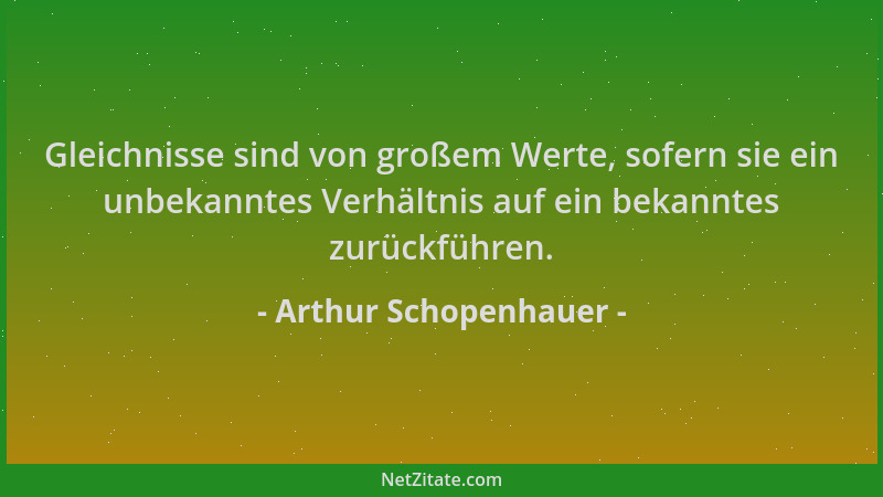 Arthur Schopenhauer - Gleichnisse sind von großem Werte, sofern sie ein unbekanntes Verhältnis auf ein bekanntes zurückführ...
