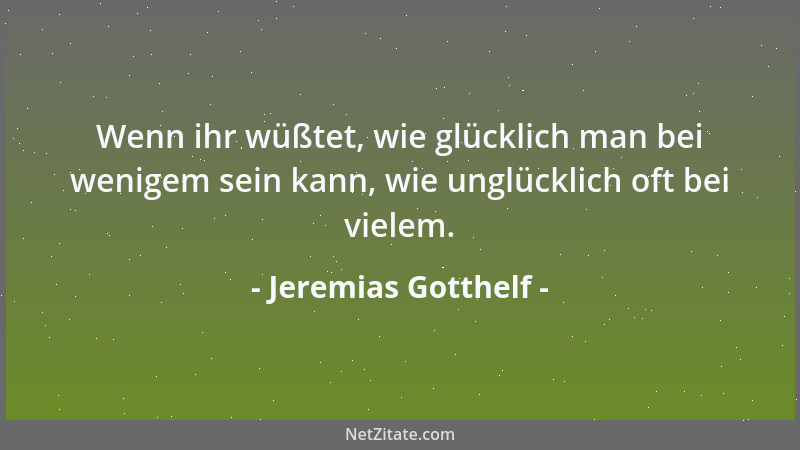Jeremias Gotthelf - Wenn ihr wüßtet, wie glücklich man bei wenigem sein kann, wie unglücklich oft bei vielem....