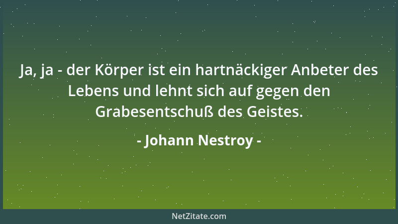 Johann Nestroy - Ja, ja - der Körper ist ein hartnäckiger Anbeter des Lebens und lehnt sich auf gegen den Grabesentschuß de...
