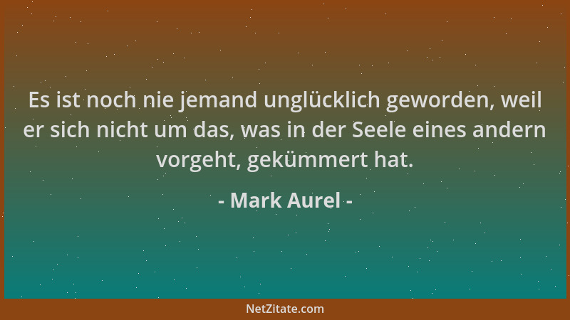 Mark Aurel - Es ist noch nie jemand unglücklich geworden, weil er sich nicht um das, was in der Seele eines andern vorgeht,...