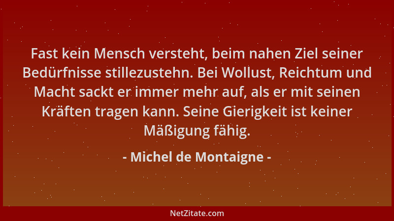 Michel de Montaigne - Fast kein Mensch versteht, beim nahen Ziel seiner Bedürfnisse stillezustehn. Bei Wollust, Reichtum un...