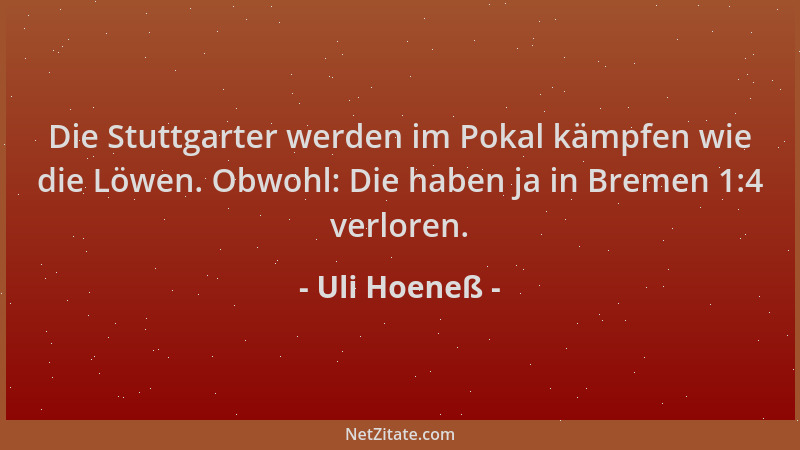 Uli Hoeneß - Die Stuttgarter werden im Pokal kämpfen wie die Löwen. Obwohl: Die haben ja in Bremen 1:4 verloren....