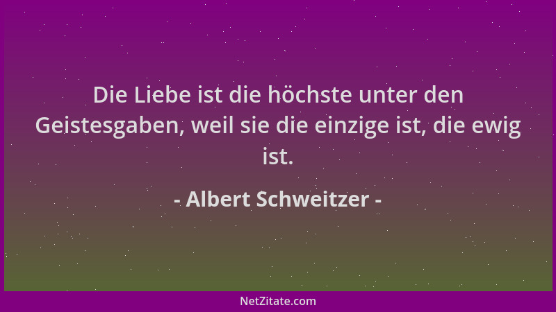 Albert Schweitzer - Die Liebe ist die höchste unter den Geistesgaben, weil sie die einzige ist, die ewig ist....