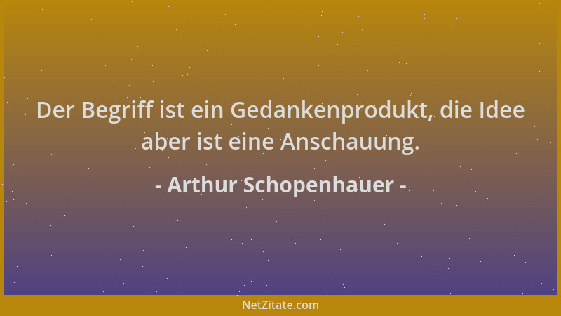 Arthur Schopenhauer - Der Begriff ist ein Gedankenprodukt, die Idee aber ist eine Anschauung....