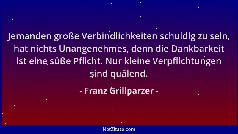 Franz Grillparzer - Jemanden große Verbindlichkeiten schuldig zu sein, hat nichts Unangenehmes, denn die Dankbarkeit ist ei...