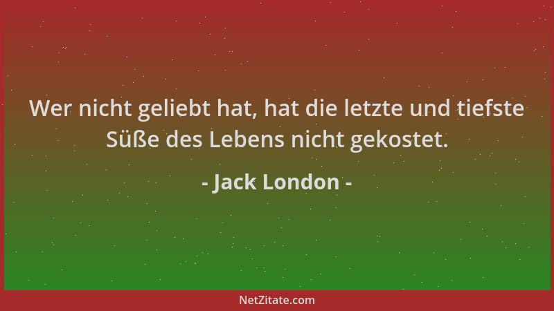 Jack London - Wer nicht geliebt hat, hat die letzte und tiefste Süße des Lebens nicht gekostet....
