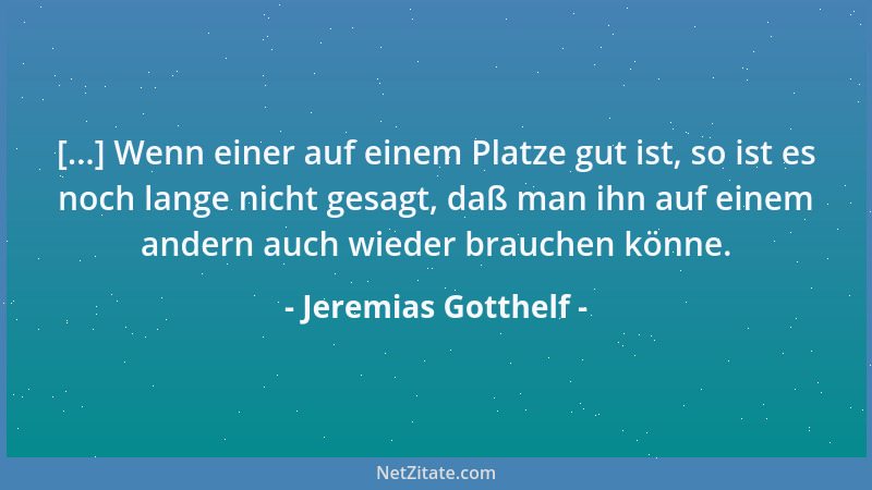 Jeremias Gotthelf - [...] Wenn einer auf einem Platze gut ist, so ist es noch lange nicht gesagt, daß man ihn auf einem and...