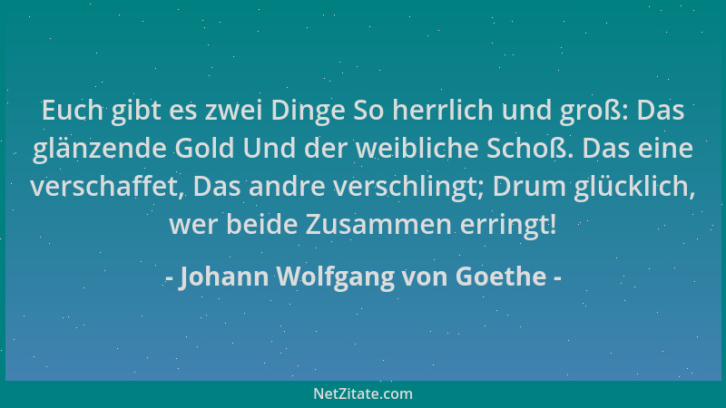 Johann Wolfgang von Goethe - Euch gibt es zwei Dinge So herrlich und groß: Das glänzende Gold Und der weibliche Schoß. Das...