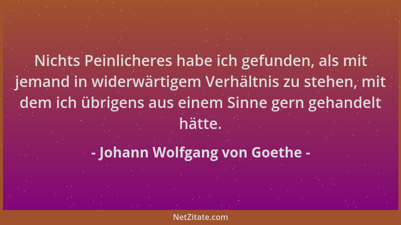 Johann Wolfgang von Goethe - Nichts Peinlicheres habe ich gefunden, als mit jemand in widerwärtigem Verhältnis zu stehen, m...