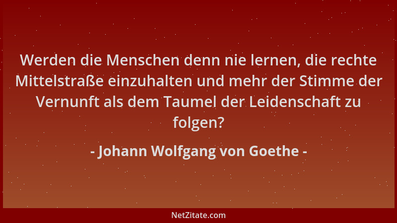 Johann Wolfgang von Goethe - Werden die Menschen denn nie lernen, die rechte Mittelstraße einzuhalten und mehr der Stimme d...