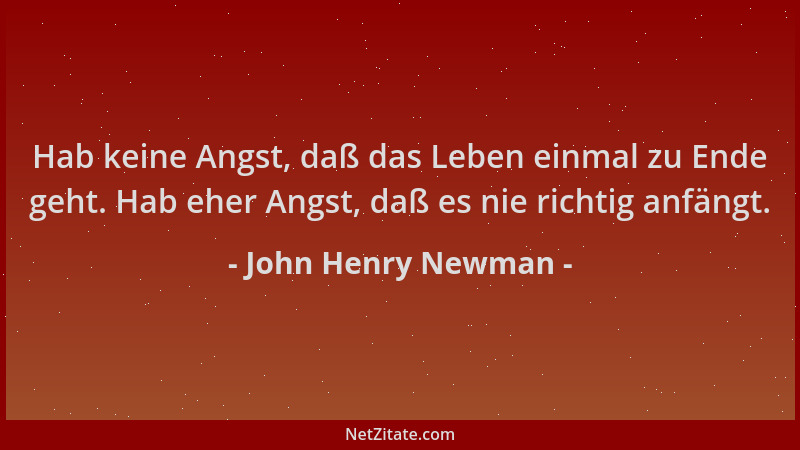 John Henry Newman - Hab keine Angst, daß das Leben einmal zu Ende geht. Hab eher Angst, daß es nie richtig anfängt....