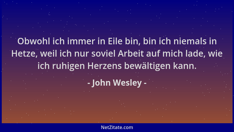 John Wesley - Obwohl ich immer in Eile bin, bin ich niemals in Hetze, weil ich nur soviel Arbeit auf mich lade, wie ich ruh...