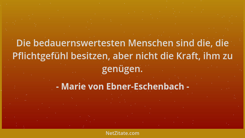 Marie von Ebner-Eschenbach - Die bedauernswertesten Menschen sind die, die Pflichtgefühl besitzen, aber nicht die Kraft, ih...