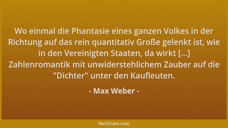 Max Weber - Wo einmal die Phantasie eines ganzen Volkes in der Richtung auf das rein quantitativ Große gelenkt ist, wie in...