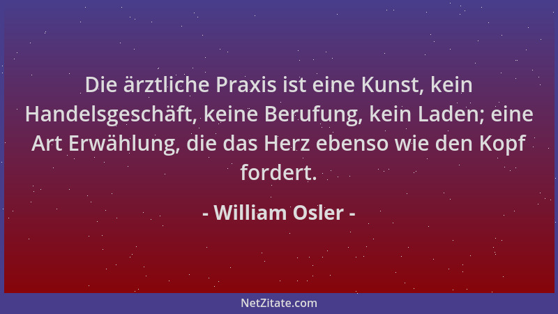 William Osler - Die ärztliche Praxis ist eine Kunst, kein Handelsgeschäft, keine Berufung, kein Laden; eine Art Erwählung,...