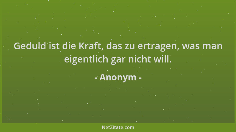 Anonym - Geduld ist die Kraft, das zu ertragen, was man eigentlich gar nicht will....