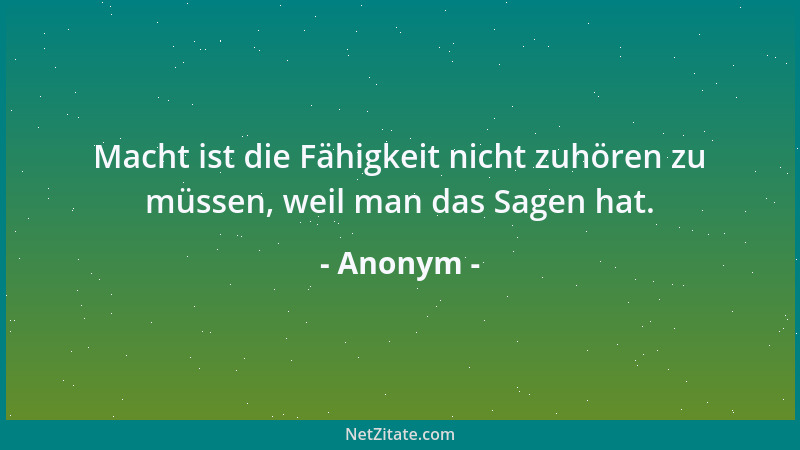 Anonym - Macht ist die Fähigkeit nicht zuhören zu müssen, weil man das Sagen hat....