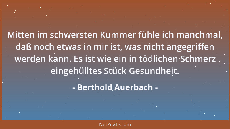 Berthold Auerbach - Mitten im schwersten Kummer fühle ich manchmal, daß noch etwas in mir ist, was nicht angegriffen werden...