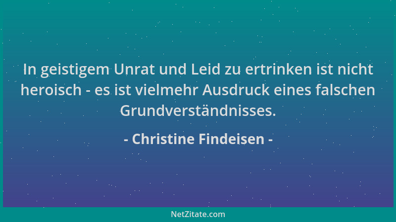Christine Findeisen - In geistigem Unrat und Leid zu ertrinken ist nicht heroisch - es ist vielmehr Ausdruck eines falschen...