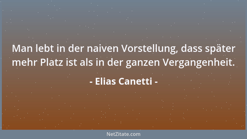 Elias Canetti - Man lebt in der naiven Vorstellung, dass später mehr Platz ist als in der ganzen Vergangenheit....