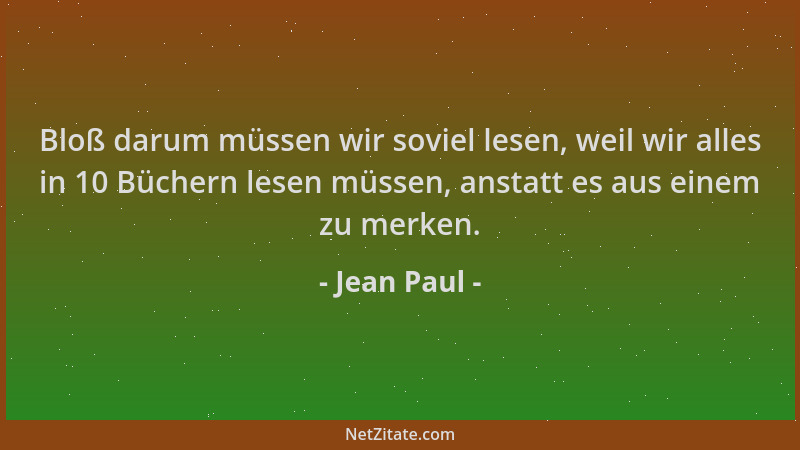 Jean Paul - Bloß darum müssen wir soviel lesen, weil wir alles in 10 Büchern lesen müssen, anstatt es aus einem zu merken....