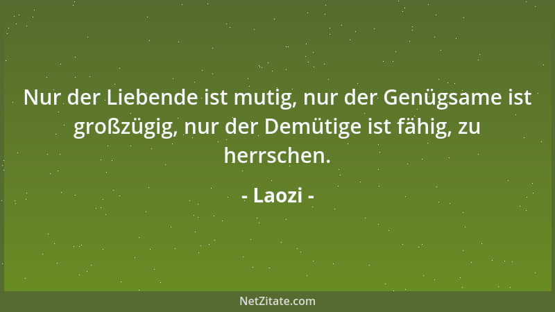 Laozi - Nur der Liebende ist mutig, nur der Genügsame ist großzügig, nur der Demütige ist fähig, zu herrschen....