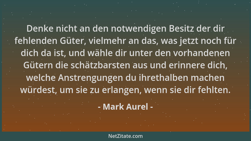 Mark Aurel - Denke nicht an den notwendigen Besitz der dir fehlenden Güter, vielmehr an das, was jetzt noch für dich da ist...