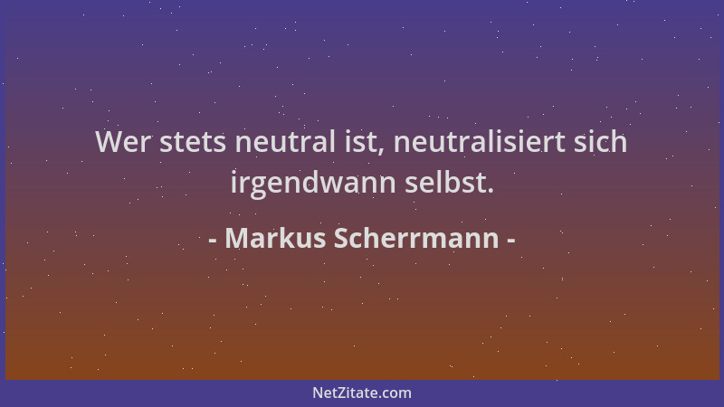 Markus Scherrmann - Wer stets neutral ist, neutralisiert sich irgendwann selbst....