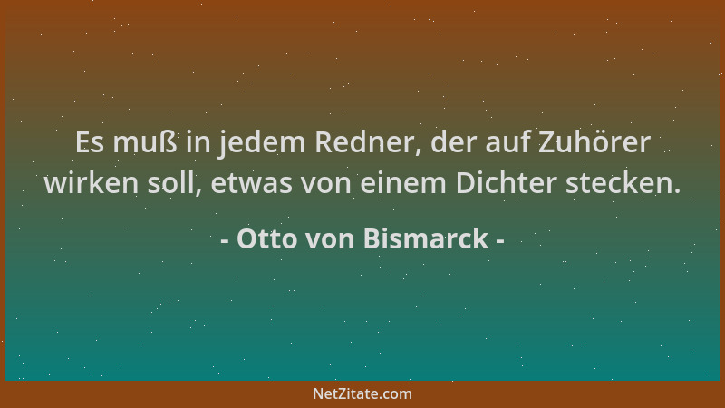 Otto von Bismarck - Es muß in jedem Redner, der auf Zuhörer wirken soll, etwas von einem Dichter stecken....