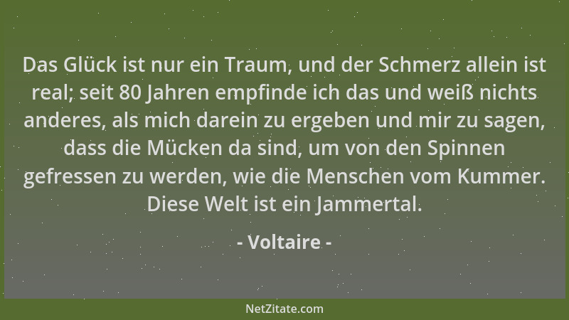 Voltaire - Das Glück ist nur ein Traum, und der Schmerz allein ist real; seit 80 Jahren empfinde ich das und weiß nichts an...
