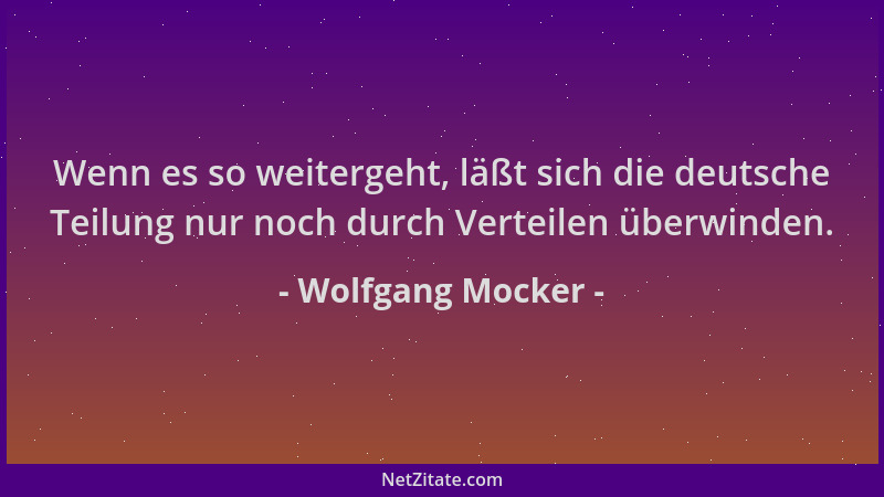 Wolfgang Mocker - Wenn es so weitergeht, läßt sich die deutsche Teilung nur noch durch Verteilen überwinden....