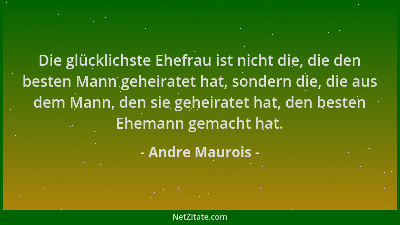 Andre Maurois - Die glücklichste Ehefrau ist nicht die, die den besten Mann geheiratet hat, sondern die, die aus dem Mann,...