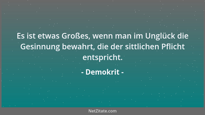 Demokrit - Es ist etwas Großes, wenn man im Unglück die Gesinnung bewahrt, die der sittlichen Pflicht entspricht....