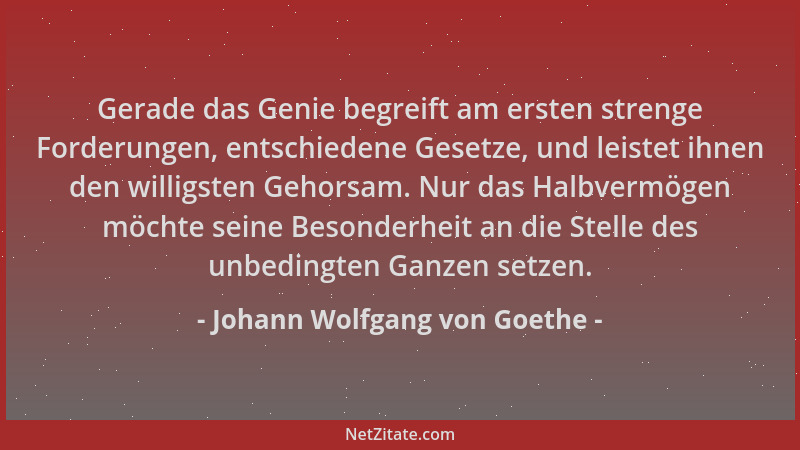 Johann Wolfgang von Goethe - Gerade das Genie begreift am ersten strenge Forderungen, entschiedene Gesetze, und leistet ihn...