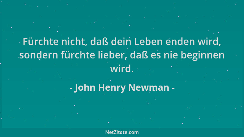 John Henry Newman - Fürchte nicht, daß dein Leben enden wird, sondern fürchte lieber, daß es nie beginnen wird....