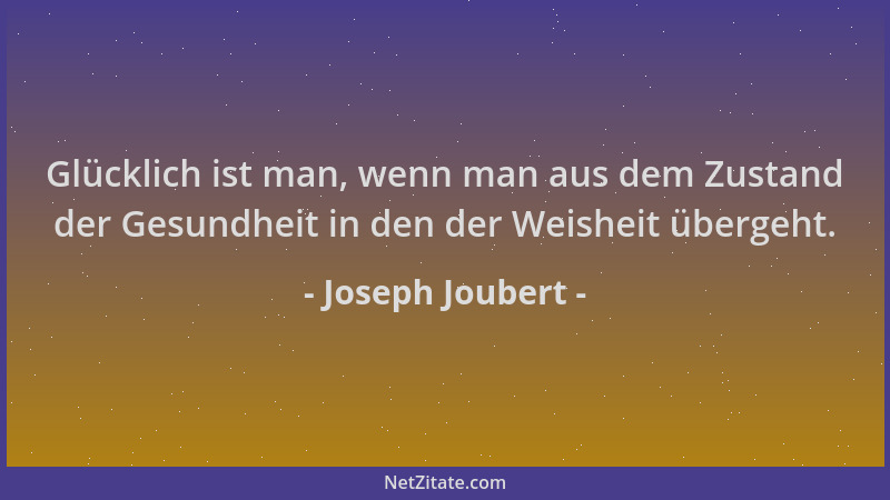Joseph Joubert - Glücklich ist man, wenn man aus dem Zustand der Gesundheit in den der Weisheit übergeht....