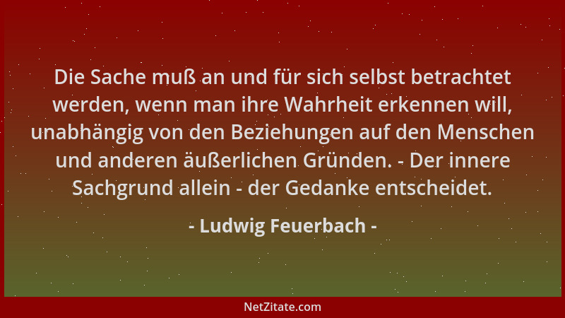 Ludwig Feuerbach - Die Sache muß an und für sich selbst betrachtet werden, wenn man ihre Wahrheit erkennen will, unabhängig...