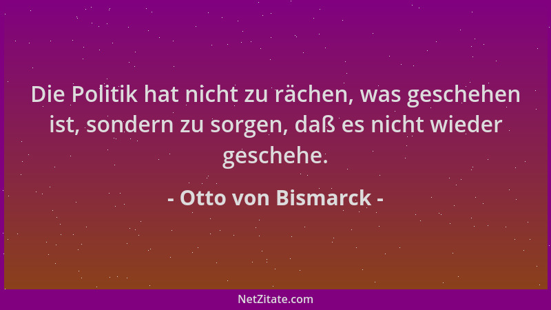Otto von Bismarck - Die Politik hat nicht zu rächen, was geschehen ist, sondern zu sorgen, daß es nicht wieder geschehe....