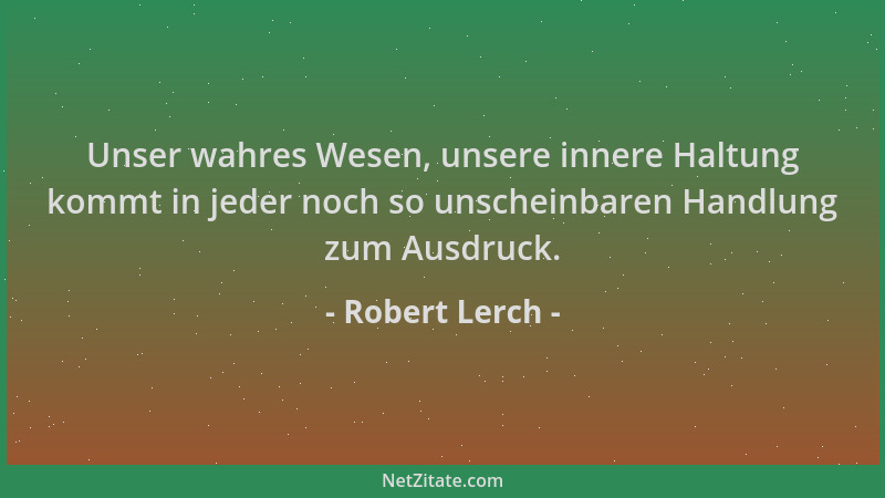 Robert Lerch - Unser wahres Wesen, unsere innere Haltung kommt in jeder noch so unscheinbaren Handlung zum Ausdruck....